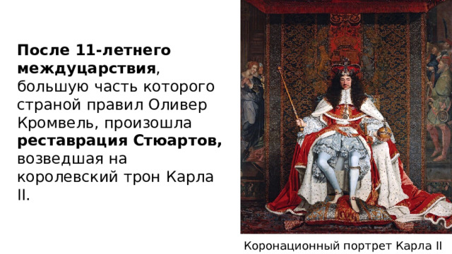 После 11-летнего междуцарствия , большую часть которого страной правил Оливер Кромвель, произошла реставрация Стюартов, возведшая на королевский трон Карла II.  Коронационный портрет Карла II 