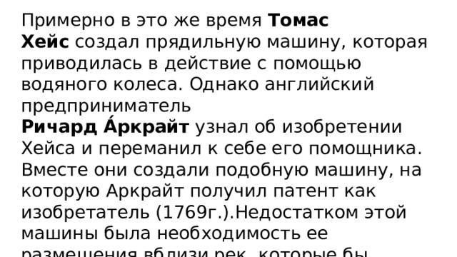 Примерно в это же время  Томас Хейс  создал прядильную машину, которая приводилась в действие с помощью водяного колеса. Однако английский предприниматель  Ричард А́ркрайт   узнал об изобретении Хейса и переманил к себе его помощника. Вместе они создали подобную машину, на которую Аркрайт получил патент как изобретатель (1769г.).Недостатком этой машины была необходимость ее размещения вблизи рек, которые бы приводили в движение колесо. 