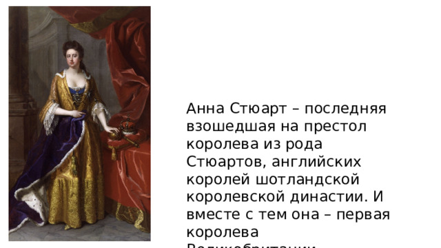 Анна Стюарт – последняя взошедшая на престол королева из рода Стюартов, английских королей шотландской королевской династии. И вместе с тем она – первая королева Великобритании. 