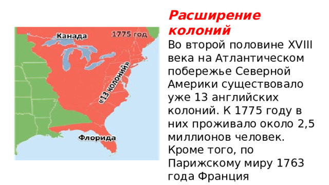 Расширение колоний Во второй половине XVIII века на Атлантическом побережье Северной Америки существовало уже 13 английских колоний. К 1775 году в них проживало около 2,5 миллионов человек. Кроме того, по Парижскому миру 1763 года Франция передавала Англии Канаду и иные земли. Испания, воевавшая стороне Франции, – Флори́ду 