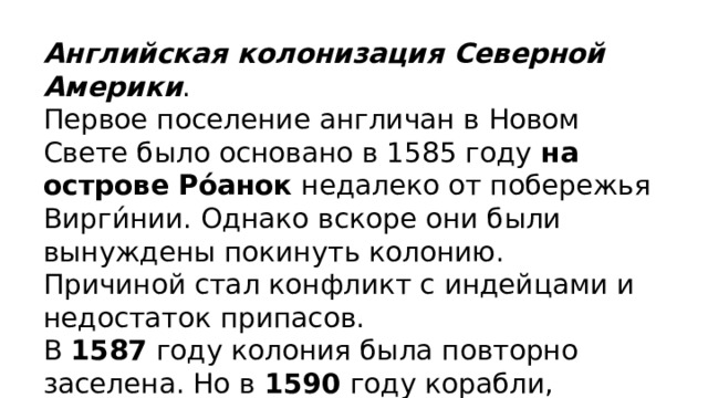 Английская колонизация Северной Америки . Первое поселение англичан в Новом Свете было основано в 1585 году  на острове Ро́анок  недалеко от побережья Вирги́нии. Однако вскоре они были вынуждены покинуть колонию. Причиной стал конфликт с индейцами и недостаток припасов. В 1587 году колония была повторно заселена. Но в 1590 году корабли, прибывшие в Ро́анок из Англии, застали поселение полностью пустым. Точная судьба колонистов не установлена по сей день. 