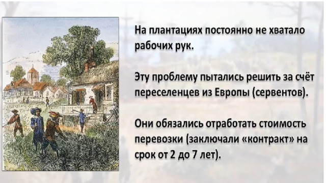 Но на плантациях постоянно не хватало рабочих рук. Сначала эту проблему пытались решить за счет переселенцев из Европы. Бедняки, у которых не было средств для оплаты путешествия через океан ( серве́нты ), обязались отработать на новом месте стоимость перевозки. Такой «контракт» заключался на срок от 2 до 7 лет.   Но этого было недостаточно. 