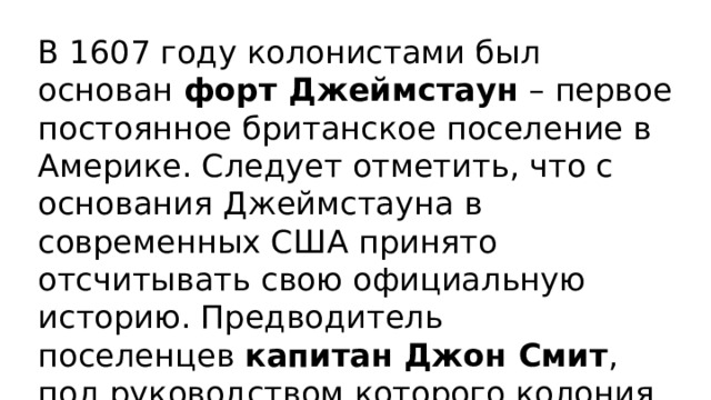В 1607 году колонистами был основан  форт Джеймстаун  – первое постоянное британское поселение в Америке. Следует отметить, что с основания Джеймстауна в современных США принято отсчитывать свою официальную историю. Предводитель поселенцев  капитан Джон Смит , под руководством которого колония окрепла, является национальным героем США. 