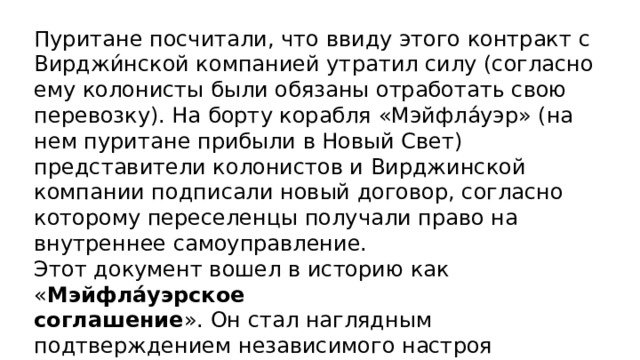Пуритане посчитали, что ввиду этого контракт с Вирджи́нской компанией утратил силу (согласно ему колонисты были обязаны отработать свою перевозку). На борту корабля «Мэйфла́уэр» (на нем пуритане прибыли в Новый Свет) представители колонистов и Вирджинской компании подписали новый договор, согласно которому переселенцы получали право на внутреннее самоуправление. Этот документ вошел в историю как « Мэйфла́уэрское  соглашение ». Он стал наглядным подтверждением независимого настроя колонистов. Их стремления жить по собственным правилам, без вмешательства извне. 