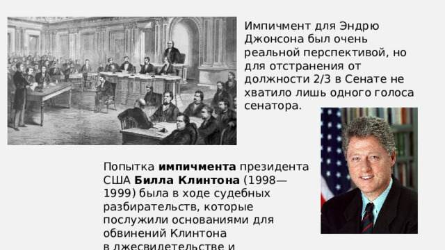 Импичмент для Эндрю Джонсона был очень реальной перспективой, но для отстранения от должности 2/3 в Сенате не хватило лишь одного голоса сенатора. Попытка  импичмента  президента США  Билла Клинтона  (1998—1999) была в ходе судебных разбирательств, которые послужили основаниями для обвинений Клинтона в лжесвидетельстве и воспрепятствовании правосудию. 