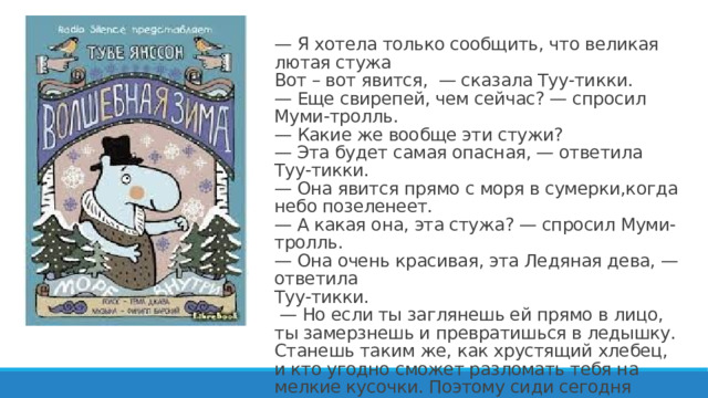— Я хотела только сообщить, что великая лютая стужа  Вот – вот явится, — сказала Туу-тикки.  — Еще свирепей, чем сейчас? — спросил Муми-тролль.  — Какие же вообще эти стужи?  — Эта будет самая опасная, — ответила Туу-тикки.  — Она явится прямо с моря в сумерки,когда небо позеленеет.  — А какая она, эта стужа? — спросил Муми-тролль.  — Она очень красивая, эта Ледяная дева, — ответила  Туу-тикки.  — Но если ты заглянешь ей прямо в лицо, ты замерзнешь и превратишься в ледышку. Станешь таким же, как хрустящий хлебец, и кто угодно сможет разломать тебя на мелкие кусочки. Поэтому сиди сегодня вечером дома.   