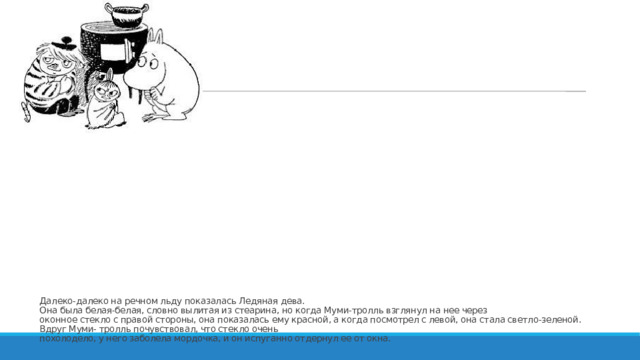 Далеко-далеко на речном льду показалась Ледяная дева.  Она была белая-белая, словно вылитая из стеарина, но когда Муми-тролль взглянул на нее через  оконное стекло с правой стороны, она показалась ему красной, а когда посмотрел с левой, она стала светло-зеленой.  Вдруг Муми- тролль почувствовал, что стекло очень  похолодело, у него заболела мордочка, и он испуганно отдернул ее от окна.   