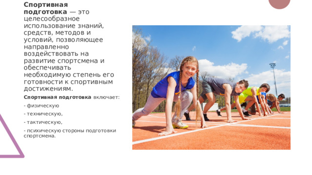 Спортивная подготовка  — это целесообразное использование знаний, средств, методов и условий, позволяющее направленно воздействовать на развитие спортсмена и обеспечивать необходимую степень его готовности к спортивным достижениям.  Спортивная подготовка  включает: - физическую - техническую, - тактическую, - психическую стороны подготовки спортсмена. 