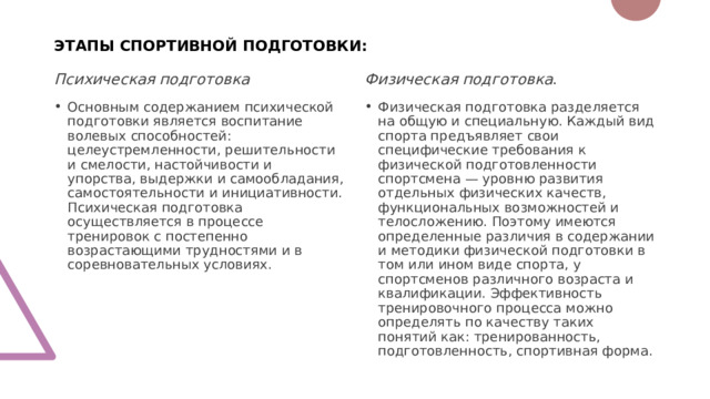 ЭТАПЫ СПОРТИВНОЙ ПОДГОТОВКИ: Психическая подготовка Физическая подготовка .  Основным содержанием психической подготовки является воспитание волевых способностей: целеустремленности, решительности и смелости, настойчивости и упорства, выдержки и самообладания, самостоятельности и инициативности. Психическая подготовка осуществляется в процессе тренировок с постепенно возрастающими трудностями и в соревновательных условиях. Физическая подготовка разделяется на общую и специальную. Каждый вид спорта предъявляет свои специфические требования к физической подготовленности спортсмена — уровню развития отдельных физических качеств, функциональных возможностей и телосложению. Поэтому имеются определенные различия в содержании и методики физической подготовки в том или ином виде спорта, у спортсменов различного возраста и квалификации. Эффективность тренировочного процесса можно определять по качеству таких понятий как: тренированность, подготовленность, спортивная форма. 