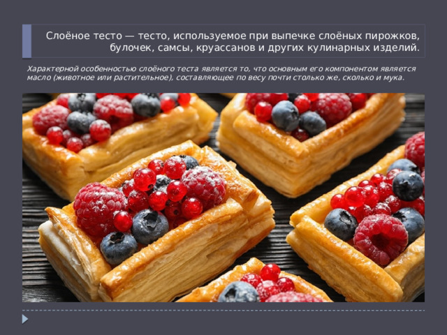 Слоёное тесто — тесто, используемое при выпечке слоёных пирожков, булочек, самсы, круассанов и других кулинарных изделий. Характерной особенностью слоёного теста является то, что основным его компонентом является масло (животное или растительное), составляющее по весу почти столько же, сколько и мука. 
