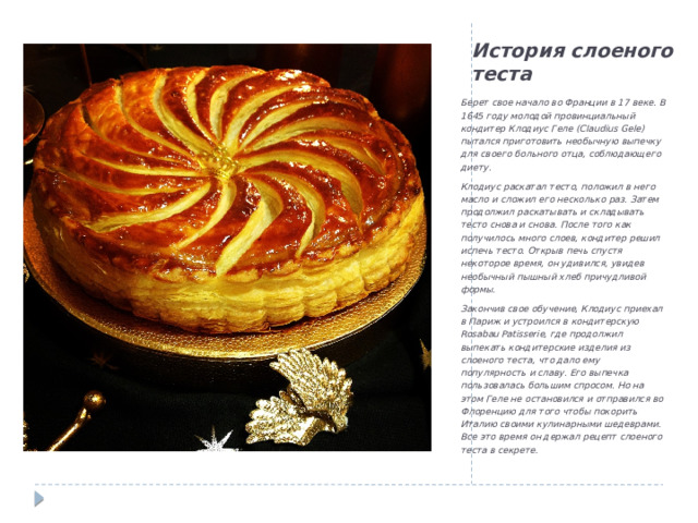 История слоеного теста Берет свое начало во Франции в 17 веке. В 1645 году молодой провинциальный кондитер Клодиус Геле (Claudius Gele) пытался приготовить необычную выпечку для своего больного отца, соблюдающего диету. Клодиус раскатал тесто, положил в него масло и сложил его несколько раз. Затем продолжил раскатывать и складывать тесто снова и снова. После того как получилось много слоев, кондитер решил испечь тесто. Открыв печь спустя некоторое время, он удивился, увидев необычный пышный хлеб причудливой формы. Закончив свое обучение, Клодиус приехал в Париж и устроился в кондитерскую Rosabau Patisserie, где продолжил выпекать кондитерские изделия из слоеного теста, что дало ему популярность и славу. Его выпечка пользовалась большим спросом. Но на этом Геле не остановился и отправился во Флоренцию для того чтобы покорить Италию своими кулинарными шедеврами. Все это время он держал рецепт слоеного теста в секрете. 
