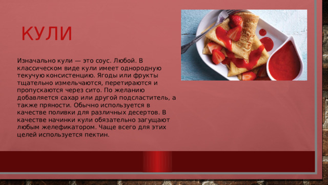 Кули Изначально кули — это соус. Любой. В классическом виде кули имеет однородную текучую консистенцию. Ягоды или фрукты тщательно измельчаются, перетираются и пропускаются через сито. По желанию добавляется сахар или другой подсластитель, а также пряности. Обычно используется в качестве поливки для различных десертов. В качестве начинки кули обязательно загущают любым желефикатором. Чаще всего для этих целей используется пектин. 
