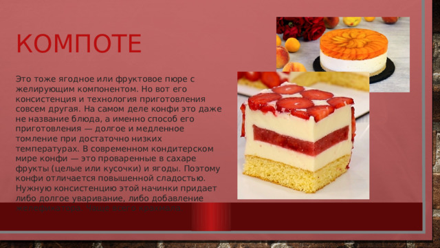 Компоте Это тоже ягодное или фруктовое пюре с желирующим компонентом. Но вот его консистенция и технология приготовления совсем другая. На самом деле конфи это даже не название блюда, а именно способ его приготовления — долгое и медленное томление при достаточно низких температурах. В современном кондитерском мире конфи — это проваренные в сахаре фрукты (целые или кусочки) и ягоды. Поэтому конфи отличается повышенной сладостью. Нужную консистенцию этой начинки придает либо долгое уваривание, либо добавление желефикатора. Чаще всего крахмала.  