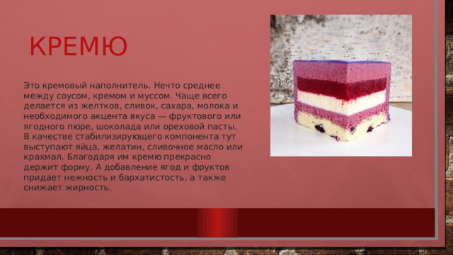 Кремю Это кремовый наполнитель. Нечто среднее между соусом, кремом и муссом. Чаще всего делается из желтков, сливок, сахара, молока и необходимого акцента вкуса — фруктового или ягодного пюре, шоколада или ореховой пасты. В качестве стабилизирующего компонента тут выступают яйца, желатин, сливочное масло или крахмал. Благодаря им кремю прекрасно держит форму. А добавление ягод и фруктов придает нежность и бархатистость, а также снижает жирность. 