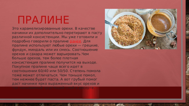 Пралине Это карамелизированные орехи. В качестве начинки их дополнительно перетирают в пасту различной консистенции. Мы уже готовили и подробно говорили о пралине  ранее . Для пралине используют любые орехи — грецкие, фундук, миндаль или их смесь. Соотношение орехов и сахара может варьировать.Чем больше орехов, тем более плотная консистенция пралине получится на выходе. Покупное пралине чаще всего идет в соотношении 60/40 или 50/50. Степень помола тоже может отличаться. Чем тоньше помол, тем нежнее будет паста. А вот грубый помог даст начинке ярко выраженный вкус орехов и так называемый хрустящий слой в десерте.  
