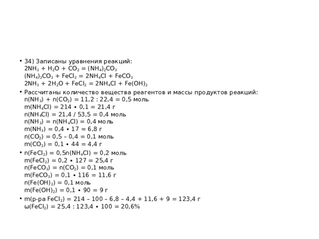 34) Записаны уравнения реакций:  2NH 3  + H 2 O + CO 2  = (NH 4 ) 2 CO 3  (NH 4 ) 2 CO 3  + FeCl 2  = 2NH 4 Cl + FeCO 3  2NH 3  + 2H 2 O + FeCl 2  = 2NH 4 Cl + Fe(OH) 2 Рассчитаны количество вещества реагентов и массы продуктов реакций:  n(NH 3 ) + n(CO 2 ) = 11,2 : 22,4 = 0,5 моль  m(NH 4 Cl) = 214 ∙ 0,1 = 21,4 г  n(NH 4 Cl) = 21,4 / 53,5 = 0,4 моль  n(NH 3 ) = n(NH 4 Cl) = 0,4 моль  m(NH 3 ) = 0,4 ∙ 17 = 6,8 г  n(CO 2 ) = 0,5 – 0,4 = 0,1 моль  m(CO 2 ) = 0,1 ∙ 44 = 4,4 г n(FeCl 2 ) = 0,5n(NH 4 Cl) = 0,2 моль  m(FeCl 2 ) = 0,2 ∙ 127 = 25,4 г  n(FeCO 3 ) = n(CO 2 ) = 0,1 моль  m(FeCO 3 ) = 0,1 ∙ 116 = 11,6 г  n(Fe(OH) 2 ) = 0,1 моль  m(Fe(OH) 2 ) = 0,1 ∙ 90 = 9 г m(р-ра FeCl 2 ) = 214 – 100 – 6,8 – 4,4 + 11,6 + 9 = 123,4 г  ω(FeCl 2 ) = 25,4 : 123,4 ∙ 100 = 20,6% 