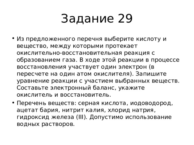 Задание 29 Из предложенного перечня выберите кислоту и вещество, между которыми протекает окислительно-восстановительная реакция с образованием газа. В ходе этой реакции в процессе восстановления участвует один электрон (в пересчете на один атом окислителя). Запишите уравнение реакции с участием выбранных веществ. Составьте электронный баланс, укажите окислитель и восстановитель. Перечень веществ: серная кислота, иодоводород, ацетат бария, нитрит калия, хлорид натрия, гидроксид железа (III). Допустимо использование водных растворов. 