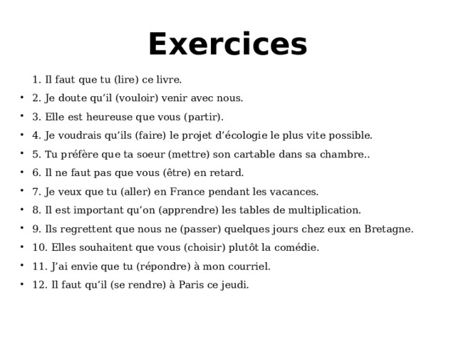 Exercices 1. Il faut que tu (lire) ce livre. 2. Je doute qu’il (vouloir) venir avec nous. 3. Elle est heureuse que vous (partir). 4. Je voudrais qu’ils (faire) le projet d’ écologie le plus vite possible. 5. Tu préfère que ta soeur (mettre) son cartable dans sa chambre.. 6. Il ne faut pas que vous (être) en retard. 7. Je veux que tu (aller) en France pendant les vacances. 8. Il est important qu’on (apprendre) les tables de multiplication. 9. Ils regrettent que nous ne (passer) quelques jours chez eux en Bretagne. 10. Elles souhaitent que vous (choisir) plutôt la comédie. 11. J’ai envie que tu (répondre) à mon courriel. 12. Il faut qu’il (se rendre) à Paris ce jeudi. 