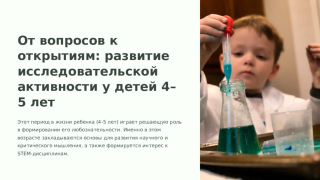 От вопросов к открытиям: развитие исследовательской активности у детей 4–5 лет Этот период в жизни ребенка (4-5 лет) играет решающую роль в формировании его любознательности. Именно в этом возрасте закладываются основы для развития научного и критического мышления, а также формируется интерес к STEM-дисциплинам.
