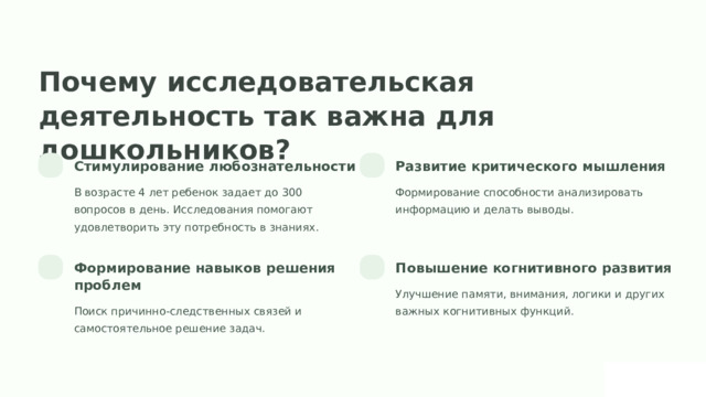 Почему исследовательская деятельность так важна для дошкольников? Стимулирование любознательности Развитие критического мышления В возрасте 4 лет ребенок задает до 300 вопросов в день. Исследования помогают удовлетворить эту потребность в знаниях. Формирование способности анализировать информацию и делать выводы. Формирование навыков решения проблем Повышение когнитивного развития Улучшение памяти, внимания, логики и других важных когнитивных функций. Поиск причинно-следственных связей и самостоятельное решение задач.