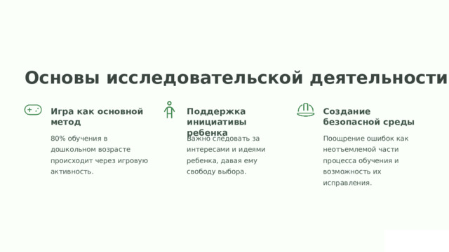 Основы исследовательской деятельности Игра как основной метод Поддержка инициативы ребенка Создание безопасной среды 80% обучения в дошкольном возрасте происходит через игровую активность. Важно следовать за интересами и идеями ребенка, давая ему свободу выбора. Поощрение ошибок как неотъемлемой части процесса обучения и возможность их исправления.