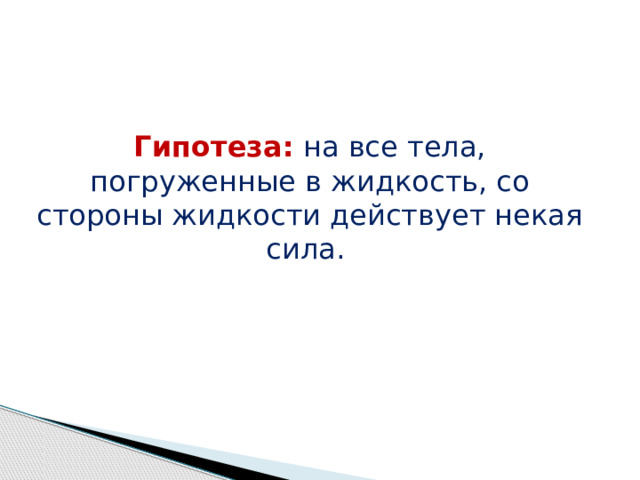 Гипотеза: на все тела, погруженные в жидкость, со стороны жидкости действует некая сила.
