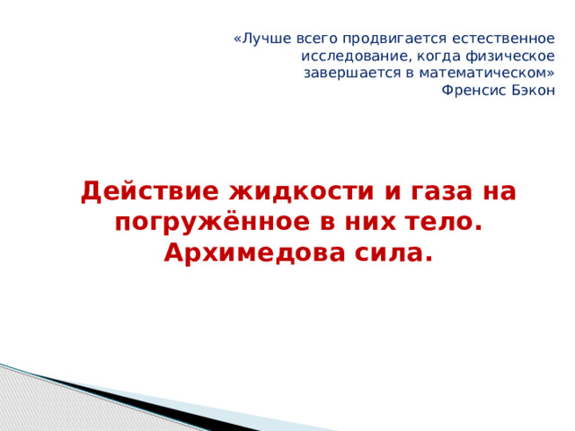 «Лучше всего продвигается естественное исследование, когда физическое завершается в математическом» Френсис Бэкон Действие жидкости и газа на погружённое в них тело. Архимедова сила.