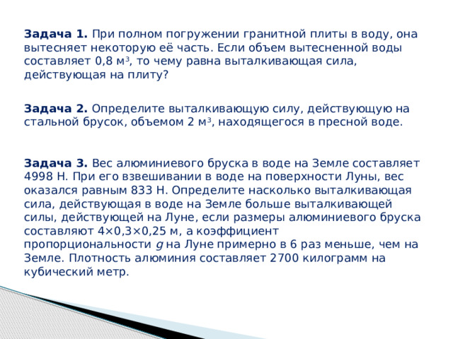Задача 1. При полном погружении гранитной плиты в воду, она вытесняет некоторую её часть. Если объем вытесненной воды составляет 0,8 м 3 , то чему равна выталкивающая сила, действующая на плиту? Задача 2. Определите выталкивающую силу, действующую на стальной брусок, объемом 2 м 3 , находящегося в пресной воде. Задача 3. Вес алюминиевого бруска в воде на Земле составляет 4998 Н. При его взвешивании в воде на поверхности Луны, вес оказался равным 833 Н. Определите насколько выталкивающая сила, действующая в воде на Земле больше выталкивающей силы, действующей на Луне, если размеры алюминиевого бруска составляют 4×0,3×0,25 м, а коэффициент пропорциональности g на Луне примерно в 6 раз меньше, чем на Земле. Плотность алюминия составляет 2700 килограмм на кубический метр.