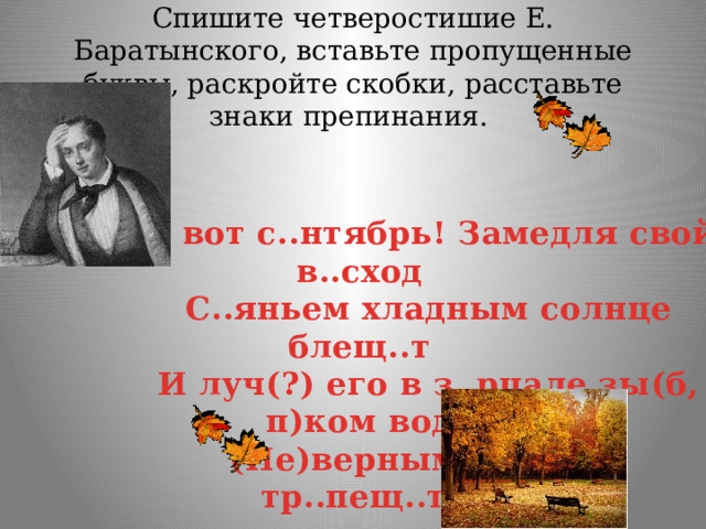 Спишите четверостишие Е. Баратынского, вставьте пропущенные буквы, раскройте скобки, расставьте знаки препинания. И вот с..нтябрь! Замедля свой в..сход С..яньем хладным солнце блещ..т И луч(?) его в з..рцале зы(б, п)ком вод (Не)верным зол..том тр..пещ..т. 