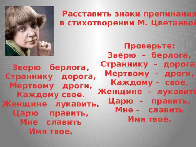 Расставить знаки препинания в стихотворении М. Цветаевой. Проверьте: Зверю  –  берлога,  Страннику  –  дорога,  Мертвому  –  дроги,  Каждому –  свое. Женщине  –  лукавить,  Царю  –   править,  Мне –   славить  Имя твое. Зверю   берлога,  Страннику   дорога,  Мертвому   дроги,  Каждому свое. Женщине   лукавить,  Царю    править,  Мне   славить  Имя твое. 