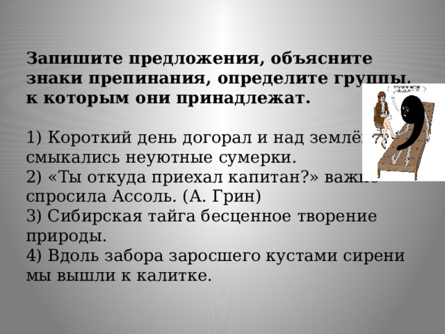 Запишите предложения, объясните знаки препинания, определите группы, к которым они принадлежат.   1) Короткий день догорал и над землёй смыкались неуютные сумерки.  2) «Ты откуда приехал капитан?» важно спросила Ассоль. (А. Грин)  3) Сибирская тайга бесценное творение природы.  4) Вдоль забора заросшего кустами сирени мы вышли к калитке.   