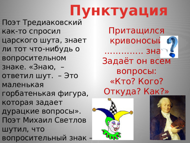 Пунктуация Поэт Тредиаковский как-то спросил царского шута, знает ли тот что-нибудь о вопросительном знаке. «Знаю,  – ответил шут.  – Это маленькая горбатенькая фигура, которая задает дурацкие вопросы». Поэт Михаил Светлов шутил, что вопросительный знак – это состарившийся восклицательный. Притащился кривоносый  ………….. знак.  Задаёт он всем вопросы:  «Кто? Кого? Откуда? Как?» 
