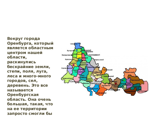 Вокруг города Оренбурга, который является областным центром нашей области, раскинулись бескрайние земли, степи, поля, луга, леса и много-много городов, сел, деревень. Это все называется Оренбургская область. Она очень большая, такая, что на ее территории запросто смогли бы разместиться целых три небольших государства: Дания, Швеция и Голландия. 