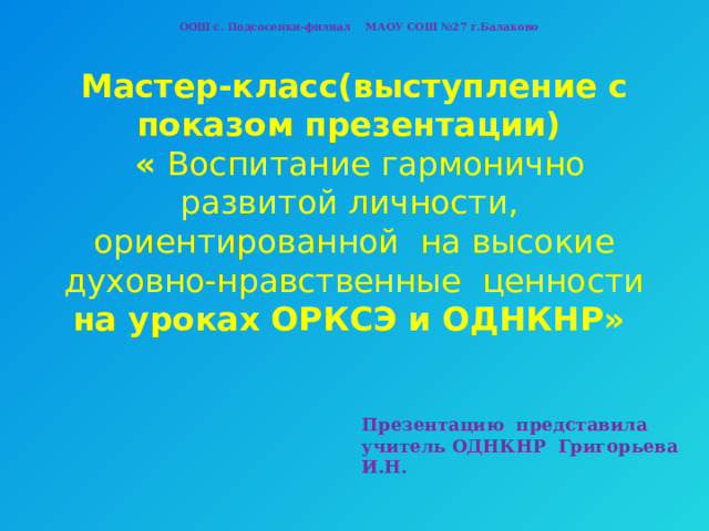ООШ с. Подсосенки-филиал МАОУ СОШ №27 г.Балаково   Мастер-класс(выступление с показом презентации)  « Воспитание гармонично развитой личности, ориентированной на высокие духовно-нравственные ценности на уроках ОРКСЭ и ОДНКНР»    Презентацию представила учитель ОДНКНР Григорьева И.Н. 