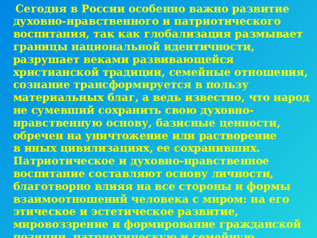  Сегодня в России особенно важно развитие духовно-нравственного и патриотического воспитания, так как глобализация размывает границы национальной идентичности, разрушает веками развивающейся христианской традиции, семейные отношения, сознание трансформируется в пользу материальных благ, а ведь известно, что народ не сумевший сохранить свою духовно-нравственную основу, базисные ценности, обречен на уничтожение или растворение в иных цивилизациях, ее сохранивших. Патриотическое и духовно-нравственное воспитание составляют основу личности, благотворно влияя на все стороны и формы взаимоотношений человека с миром: на его этическое и эстетическое развитие, мировоззрение и формирование гражданской позиции, патриотическую и семейную направленность, интеллектуальный потенциал, эмоциональное состояние и общее физическое и психическое развитие.    