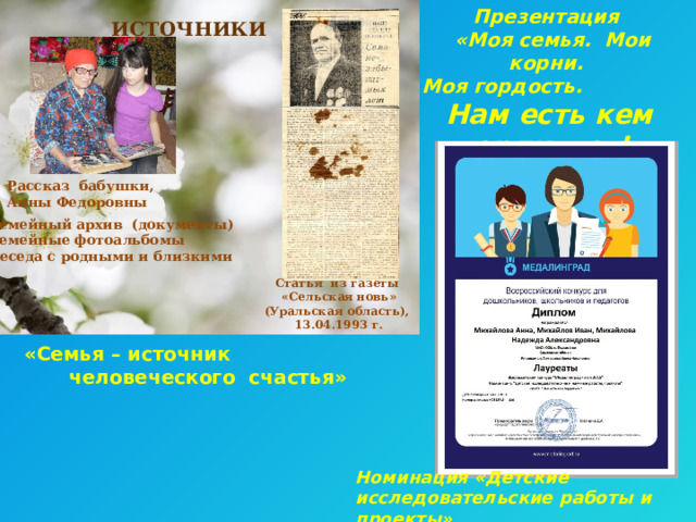 Презентация ИСТОЧНИКИ  «Моя семья. Мои корни. Моя гордость.   Нам есть кем гордиться! »  Рассказ бабушки, Анны Федоровны  Семейный архив (документы)  Семейные фотоальбомы  Беседа с родными и близкими   Статья из газеты  «Сельская новь» (Уральская область),  13.04.1993 г. «Семья – источник человеческого счастья» Номинация «Детские исследовательские работы и проекты» 