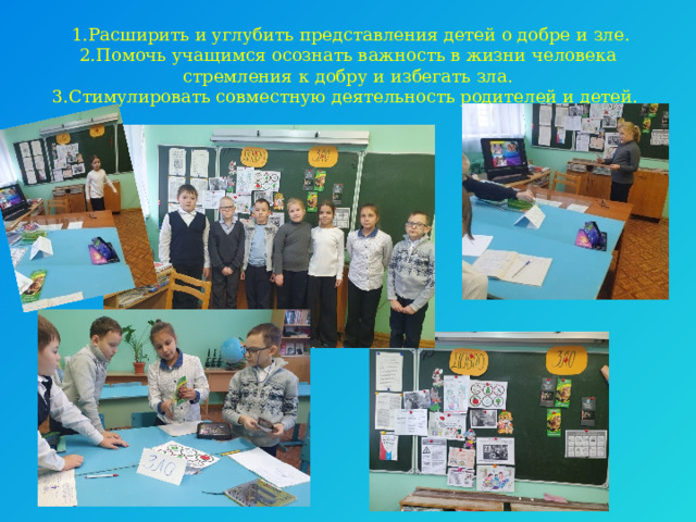   1.Расширить и углубить представления детей о добре и зле.  2.Помочь учащимся осознать важность в жизни человека стремления к добру и избегать зла.  3.Стимулировать совместную деятельность родителей и детей.   