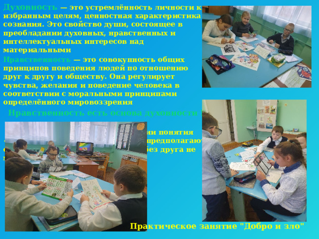 Духовность   — это устремлённость личности к избранным целям, ценностная характеристика сознания. Это свойство души, состоящее в преобладании духовных, нравственных и интеллектуальных интересов над материальными Нравственность  — это совокупность общих принципов поведения людей по отношению друг к другу и обществу. Она регулирует чувства, желания и поведение человека в соответствии с моральными принципами определённого мировоззрения  Нравственность есть основа духовности ! В православной традиции понятия «духовность» и «нравственность» предполагают одно другое и существовать друг без друга не могут Практическое занятие 