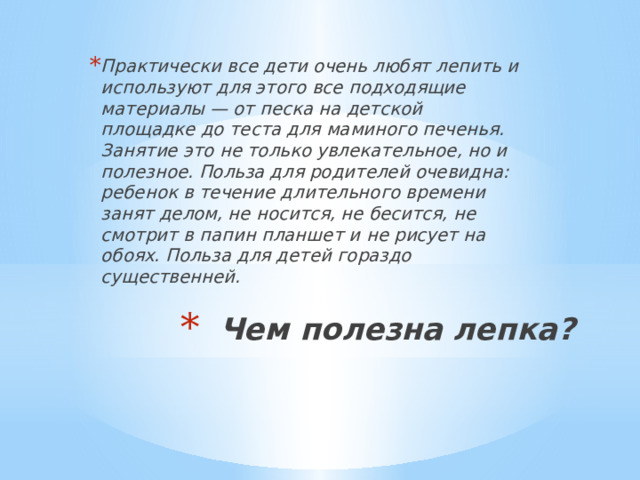 Практически все дети очень любят лепить и используют для этого все подходящие материалы — от песка на детской площадке до теста для маминого печенья. Занятие это не только увлекательное, но и полезное. Польза для родителей очевидна: ребенок в течение длительного времени занят делом, не носится, не бесится, не смотрит в папин планшет и не рисует на обоях. Польза для детей гораздо существенней. Чем полезна лепка?   
