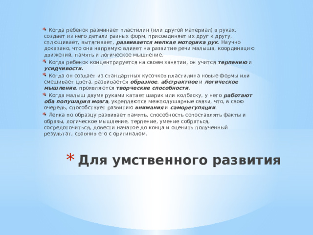 • Когда ребенок разминает пластилин (или другой материал) в руках, создает из него детали разных форм, присоединяет их друг к другу, сплющивает, вытягивает, развивается мелкая моторика рук . Научно доказано, что она напрямую влияет на развитие речи малыша, координацию движений, память и логическое мышление. • Когда ребенок концентрируется на своем занятии, он учится терпению и усидчивости. • Когда он создает из стандартных кусочков пластилина новые формы или смешивает цвета, развивается образное , абстрактное и логическое мышление , проявляются творческие способности . • Когда малыш двумя руками катает шарик или колбаску, у него работают оба полушария  мозга , укрепляются межполушарные связи, что, в свою очередь, способствует развитию внимания и саморегуляции . • Лепка по образцу развивает память, способность сопоставлять факты и образы, логическое мышление, терпение, умение собраться, сосредоточиться, довести начатое до конца и оценить полученный результат, сравнив его с оригиналом. Для умственного развития   