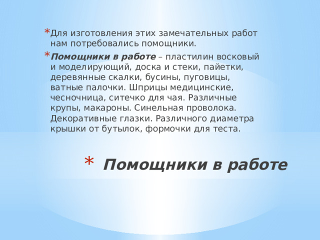Для изготовления этих замечательных работ нам потребовались помощники. Помощники в работе – пластилин восковый и моделирующий, доска и стеки, пайетки, деревянные скалки, бусины, пуговицы, ватные палочки. Шприцы медицинские, чесночница, ситечко для чая. Различные крупы, макароны. Синельная проволока. Декоративные глазки. Различного диаметра крышки от бутылок, формочки для теста. Помощники в работе   