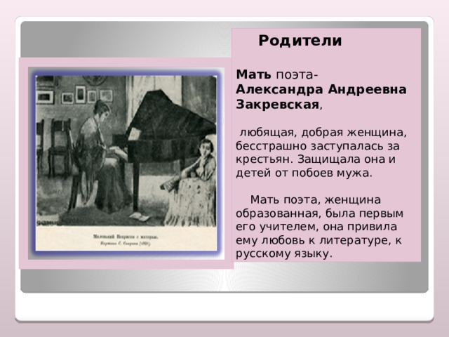  Родители  Мать поэта- Александра Андреевна Закревская ,  любящая, добрая женщина, бесстрашно заступалась за крестьян. Защищала она и детей от побоев мужа.    Мать поэта, женщина образованная, была первым его учителем, она привила ему любовь к литературе, к русскому языку. 