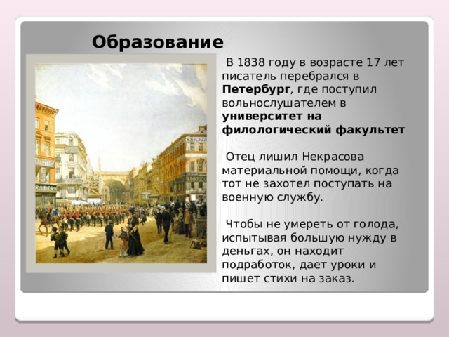   Образование  В 1838 году в возрасте 17 лет писатель перебрался в Петербург , где поступил вольнослушателем в университет на филологический факультет   Отец лишил Некрасова материальной помощи, когда тот не захотел поступать на военную службу.  Чтобы не умереть от голода, испытывая большую нужду в деньгах, он находит подработок, дает уроки и пишет стихи на заказ. 