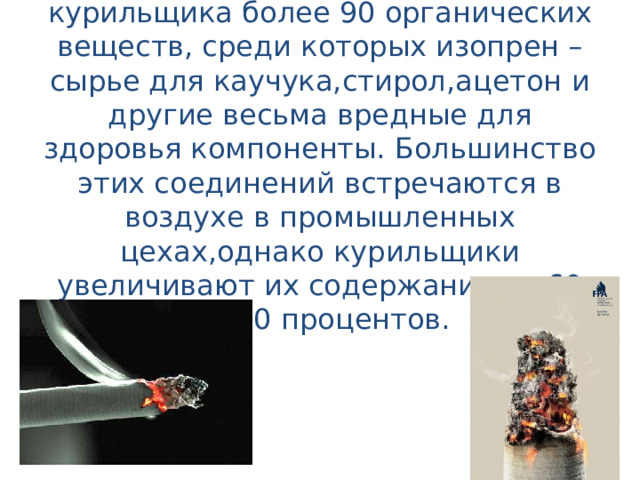 Исследователи обнаружили в дыме курильщика более 90 органических веществ, среди которых изопрен – сырье для каучука,стирол,ацетон и другие весьма вредные для здоровья компоненты. Большинство этих соединений встречаются в воздухе в промышленных цехах,однако курильщики увеличивают их содержание от 60 до 90 процентов. 