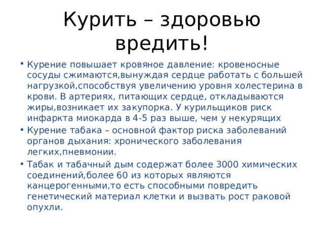 Курить – здоровью вредить! Курение повышает кровяное давление: кровеносные сосуды сжимаются,вынуждая сердце работать с большей нагрузкой,способствуя увеличению уровня холестерина в крови. В артериях, питающих сердце, откладываются жиры,возникает их закупорка. У курильщиков риск инфаркта миокарда в 4-5 раз выше, чем у некурящих Курение табака – основной фактор риска заболеваний органов дыхания: хронического заболевания легких,пневмонии. Табак и табачный дым содержат более 3000 химических соединений,более 60 из которых являются канцерогенными,то есть способными повредить генетический материал клетки и вызвать рост раковой опухли. 
