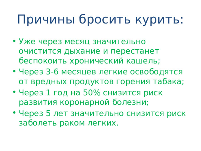 Причины бросить курить: Уже через месяц значительно очистится дыхание и перестанет беспокоить хронический кашель; Через 3-6 месяцев легкие освободятся от вредных продуктов горения табака; Через 1 год на 50% снизится риск развития коронарной болезни; Через 5 лет значительно снизится риск заболеть раком легких. 