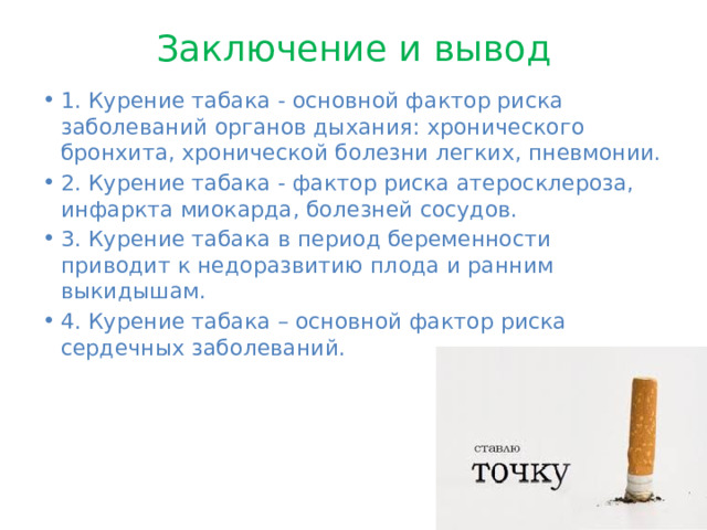 Заключение и вывод 1. Курение табака - основной фактор риска заболеваний органов дыхания: хронического бронхита, хронической болезни легких, пневмонии. 2. Курение табака - фактор риска атеросклероза, инфаркта миокарда, болезней сосудов. 3. Курение табака в период беременности приводит к недоразвитию плода и ранним выкидышам. 4. Курение табака – основной фактор риска сердечных заболеваний. 