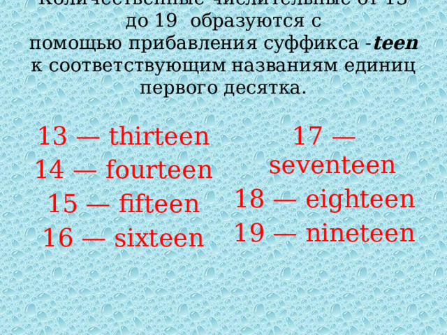 Количественные числительные от 13 до 19 образуются с помощью прибавления суффикса - teen к соответствующим названиям единиц первого десятка. 13 — thirteen 14 — fourteen 17 — seventeen 18 — eighteen 15 — fifteen 16 — sixteen 19 — nineteen 