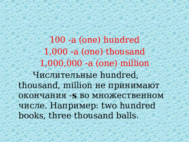 100 -a (one) hundred 1,000 -a (one) thousand 1,000,000 -a (one) million  Числительные hundred, thousand, million не принимают окончания - s во множественном числе. Например: two hundred books, three thousand balls. 