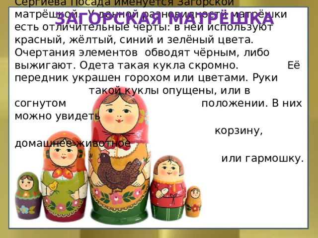 Загорская матрёшка Народный промысел, который возник на землях Сергиева Посада именуется Загорской матрёшкой.  У данной разновидности матрёшки есть отличительные черты: в ней используют красный, жёлтый, синий и зелёный цвета. Очертания элементов обводят чёрным, либо выжигают. Одета такая кукла скромно.   Её передник украшен горохом или цветами. Руки такой куклы опущены, или в согнутом положении. В них можно увидеть  корзину, домашнее животное  или гармошку. 